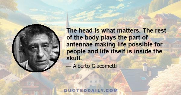 The head is what matters. The rest of the body plays the part of antennae making life possible for people and life itself is inside the skull.