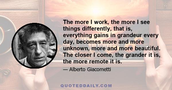 The more I work, the more I see things differently, that is, everything gains in grandeur every day, becomes more and more unknown, more and more beautiful. The closer I come, the grander it is, the more remote it is.