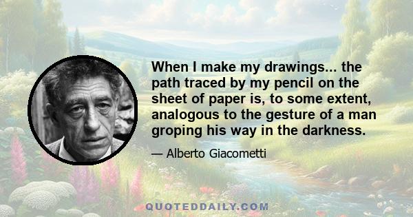 When I make my drawings... the path traced by my pencil on the sheet of paper is, to some extent, analogous to the gesture of a man groping his way in the darkness.