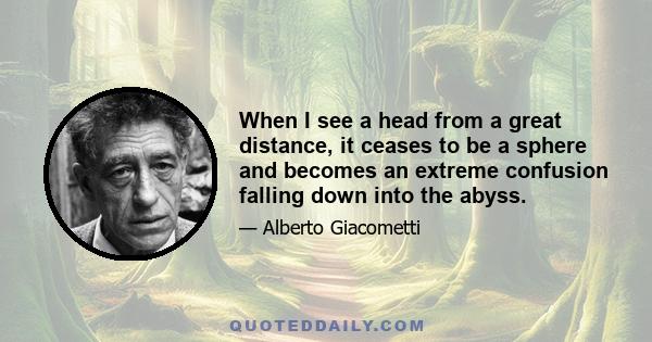 When I see a head from a great distance, it ceases to be a sphere and becomes an extreme confusion falling down into the abyss.