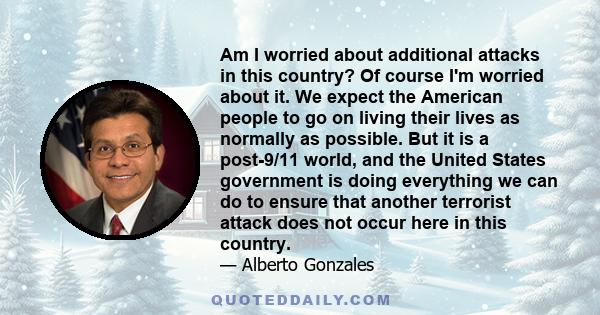 Am I worried about additional attacks in this country? Of course I'm worried about it. We expect the American people to go on living their lives as normally as possible. But it is a post-9/11 world, and the United