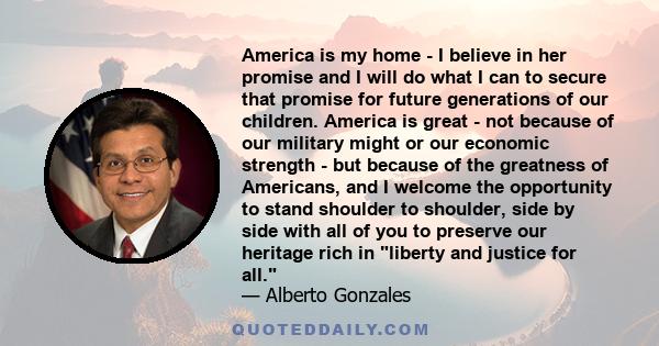 America is my home - I believe in her promise and I will do what I can to secure that promise for future generations of our children. America is great - not because of our military might or our economic strength - but