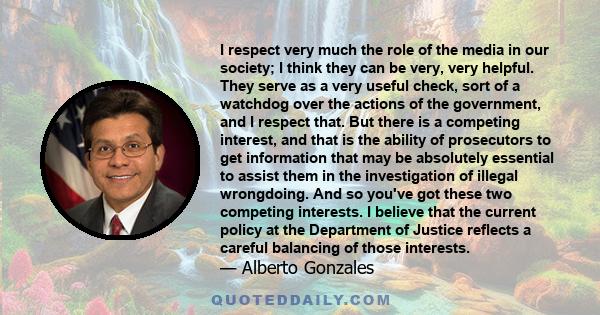 I respect very much the role of the media in our society; I think they can be very, very helpful. They serve as a very useful check, sort of a watchdog over the actions of the government, and I respect that. But there