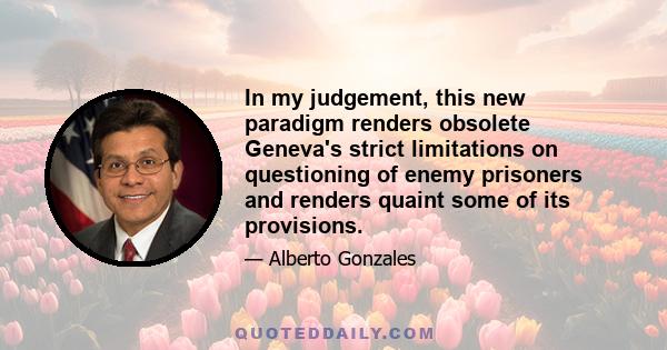 In my judgement, this new paradigm renders obsolete Geneva's strict limitations on questioning of enemy prisoners and renders quaint some of its provisions.