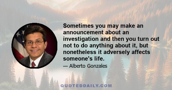 Sometimes you may make an announcement about an investigation and then you turn out not to do anything about it, but nonetheless it adversely affects someone's life.