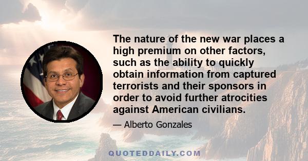 The nature of the new war places a high premium on other factors, such as the ability to quickly obtain information from captured terrorists and their sponsors in order to avoid further atrocities against American