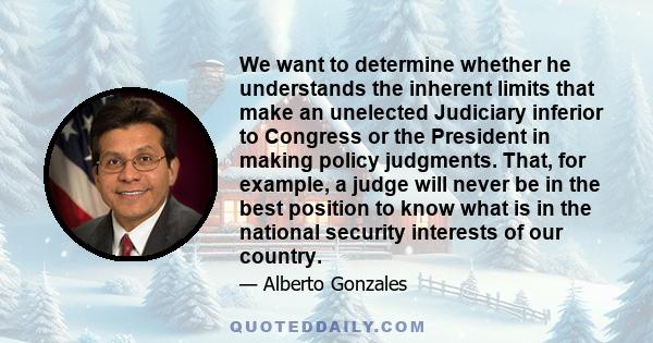 We want to determine whether he understands the inherent limits that make an unelected Judiciary inferior to Congress or the President in making policy judgments. That, for example, a judge will never be in the best