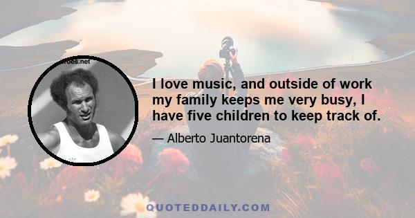 I love music, and outside of work my family keeps me very busy, I have five children to keep track of.