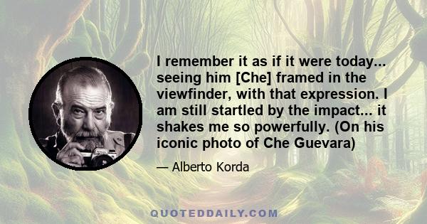 I remember it as if it were today... seeing him [Che] framed in the viewfinder, with that expression. I am still startled by the impact... it shakes me so powerfully. (On his iconic photo of Che Guevara)