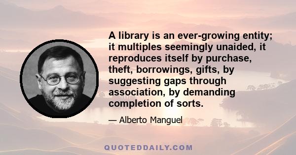 A library is an ever-growing entity; it multiples seemingly unaided, it reproduces itself by purchase, theft, borrowings, gifts, by suggesting gaps through association, by demanding completion of sorts.