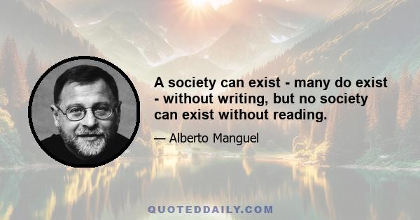 A society can exist - many do exist - without writing, but no society can exist without reading.