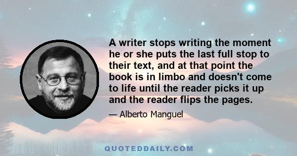 A writer stops writing the moment he or she puts the last full stop to their text, and at that point the book is in limbo and doesn't come to life until the reader picks it up and the reader flips the pages.