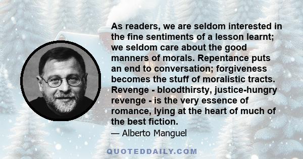 As readers, we are seldom interested in the fine sentiments of a lesson learnt; we seldom care about the good manners of morals. Repentance puts an end to conversation; forgiveness becomes the stuff of moralistic