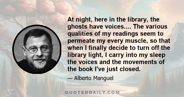 At night, here in the library, the ghosts have voices.... The various qualities of my readings seem to permeate my every muscle, so that when I finally decide to turn off the library light, I carry into my sleep the