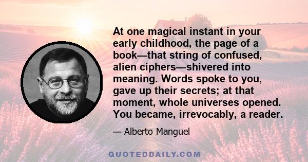 At one magical instant in your early childhood, the page of a book—that string of confused, alien ciphers—shivered into meaning. Words spoke to you, gave up their secrets; at that moment, whole universes opened. You