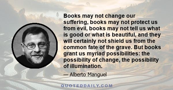 Books may not change our suffering, books may not protect us from evil, books may not tell us what is good or what is beautiful, and they will certainly not shield us from the common fate of the grave. But books grant