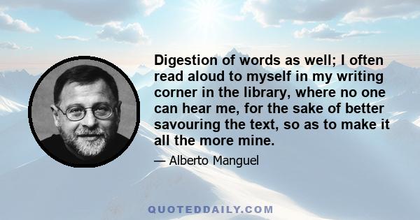 Digestion of words as well; I often read aloud to myself in my writing corner in the library, where no one can hear me, for the sake of better savouring the text, so as to make it all the more mine.