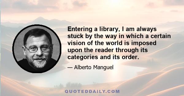 Entering a library, I am always stuck by the way in which a certain vision of the world is imposed upon the reader through its categories and its order.