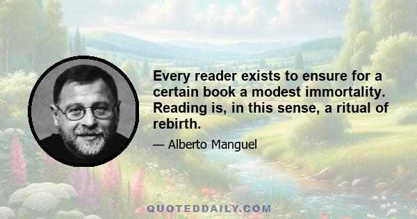 Every reader exists to ensure for a certain book a modest immortality. Reading is, in this sense, a ritual of rebirth.