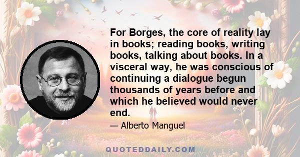 For Borges, the core of reality lay in books; reading books, writing books, talking about books. In a visceral way, he was conscious of continuing a dialogue begun thousands of years before and which he believed would