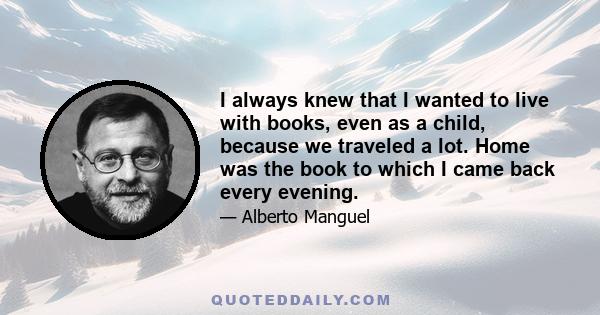 I always knew that I wanted to live with books, even as a child, because we traveled a lot. Home was the book to which I came back every evening.