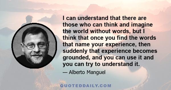 I can understand that there are those who can think and imagine the world without words, but I think that once you find the words that name your experience, then suddenly that experience becomes grounded, and you can