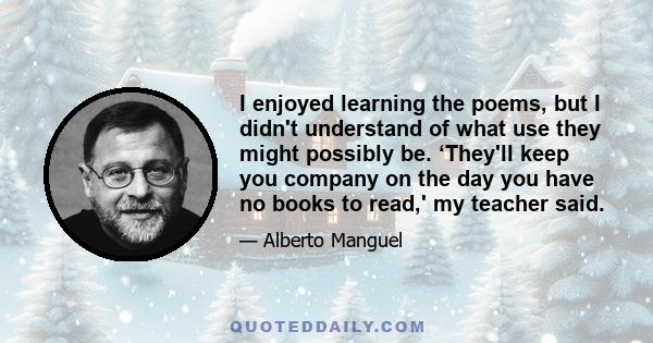 I enjoyed learning the poems, but I didn't understand of what use they might possibly be. ‘They'll keep you company on the day you have no books to read,' my teacher said.