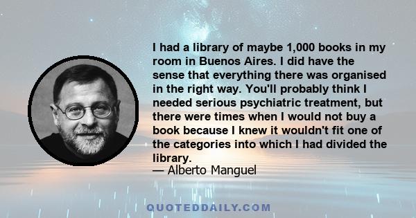 I had a library of maybe 1,000 books in my room in Buenos Aires. I did have the sense that everything there was organised in the right way. You'll probably think I needed serious psychiatric treatment, but there were