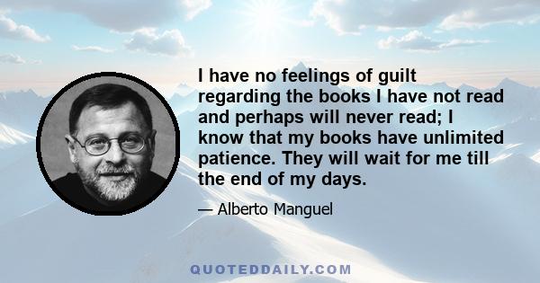 I have no feelings of guilt regarding the books I have not read and perhaps will never read; I know that my books have unlimited patience. They will wait for me till the end of my days.