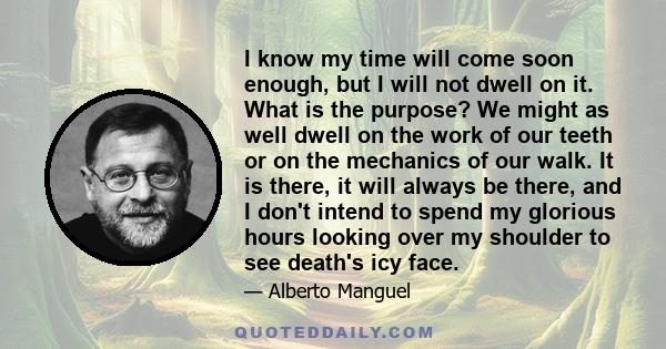 I know my time will come soon enough, but I will not dwell on it. What is the purpose? We might as well dwell on the work of our teeth or on the mechanics of our walk. It is there, it will always be there, and I don't