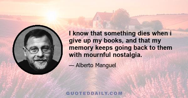 I know that something dies when i give up my books, and that my memory keeps going back to them with mournful nostalgia.