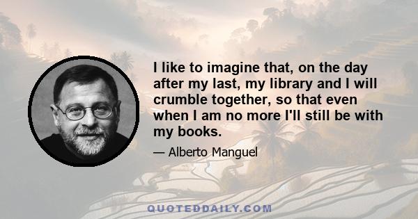 I like to imagine that, on the day after my last, my library and I will crumble together, so that even when I am no more I'll still be with my books.