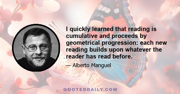 I quickly learned that reading is cumulative and proceeds by geometrical progression: each new reading builds upon whatever the reader has read before.