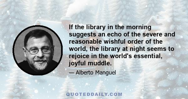 If the library in the morning suggests an echo of the severe and reasonable wishful order of the world, the library at night seems to rejoice in the world's essential, joyful muddle.