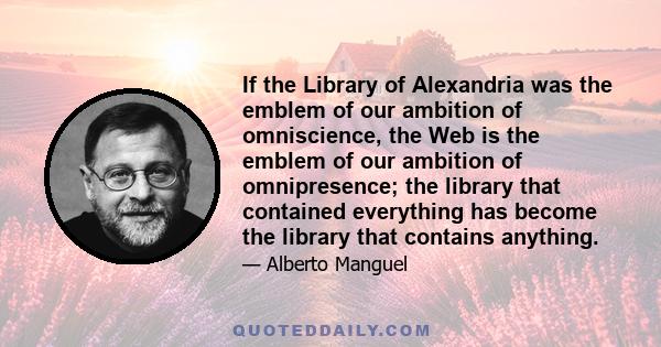 If the Library of Alexandria was the emblem of our ambition of omniscience, the Web is the emblem of our ambition of omnipresence; the library that contained everything has become the library that contains anything.