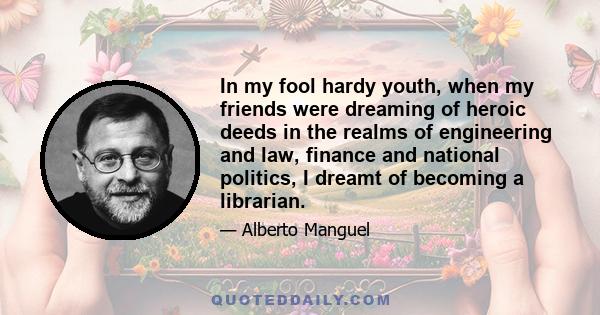 In my fool hardy youth, when my friends were dreaming of heroic deeds in the realms of engineering and law, finance and national politics, I dreamt of becoming a librarian.