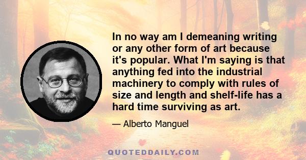 In no way am I demeaning writing or any other form of art because it's popular. What I'm saying is that anything fed into the industrial machinery to comply with rules of size and length and shelf-life has a hard time