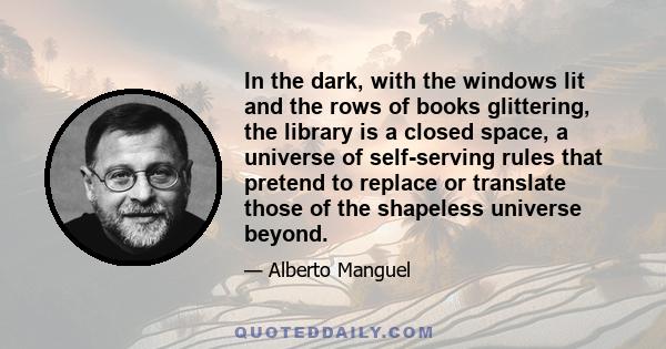 In the dark, with the windows lit and the rows of books glittering, the library is a closed space, a universe of self-serving rules that pretend to replace or translate those of the shapeless universe beyond.