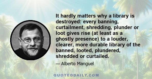 It hardly matters why a library is destroyed: every banning, curtailment, shredding, plunder or loot gives rise (at least as a ghostly presence) to a louder, clearer, more durable library of the banned, looted,