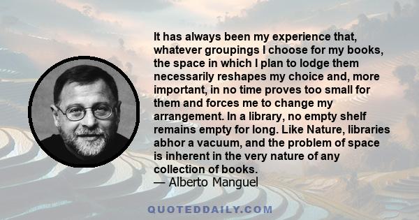 It has always been my experience that, whatever groupings I choose for my books, the space in which I plan to lodge them necessarily reshapes my choice and, more important, in no time proves too small for them and