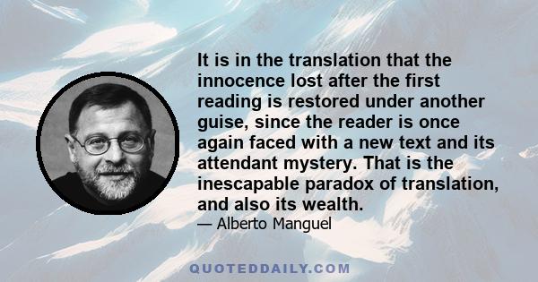 It is in the translation that the innocence lost after the first reading is restored under another guise, since the reader is once again faced with a new text and its attendant mystery. That is the inescapable paradox