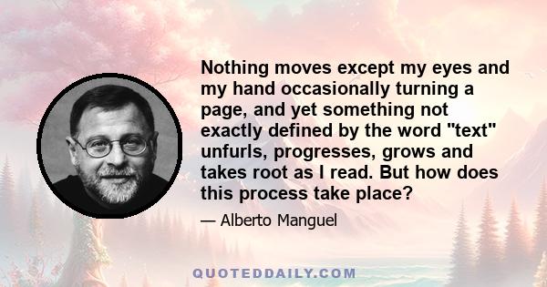 Nothing moves except my eyes and my hand occasionally turning a page, and yet something not exactly defined by the word text unfurls, progresses, grows and takes root as I read. But how does this process take place?