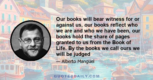 Our books will bear witness for or against us, our books reflect who we are and who we have been, our books hold the share of pages granted to us from the Book of Life. By the books we call ours we will be judged