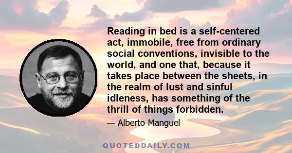 Reading in bed is a self-centered act, immobile, free from ordinary social conventions, invisible to the world, and one that, because it takes place between the sheets, in the realm of lust and sinful idleness, has