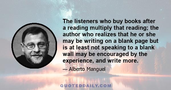 The listeners who buy books after a reading multiply that reading; the author who realizes that he or she may be writing on a blank page but is at least not speaking to a blank wall may be encouraged by the experience,