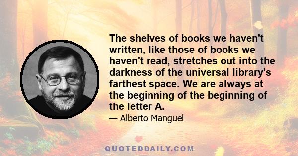 The shelves of books we haven't written, like those of books we haven't read, stretches out into the darkness of the universal library's farthest space. We are always at the beginning of the beginning of the letter A.