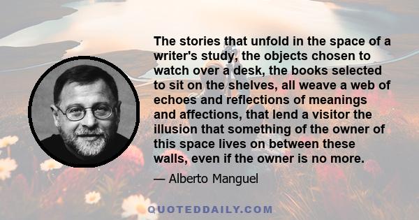 The stories that unfold in the space of a writer's study, the objects chosen to watch over a desk, the books selected to sit on the shelves, all weave a web of echoes and reflections of meanings and affections, that