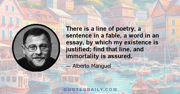 There is a line of poetry, a sentence in a fable, a word in an essay, by which my existence is justified; find that line, and immortality is assured.