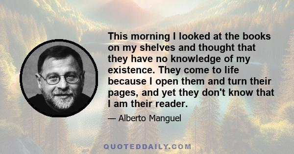 This morning I looked at the books on my shelves and thought that they have no knowledge of my existence. They come to life because I open them and turn their pages, and yet they don't know that I am their reader.