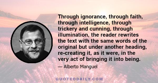 Through ignorance, through faith, through intelligence, through trickery and cunning, through illumination, the reader rewrites the text with the same words of the original but under another heading, re-creating it, as